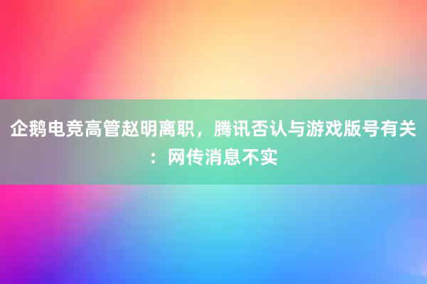 企鹅电竞高管赵明离职，腾讯否认与游戏版号有关：网传消息不实