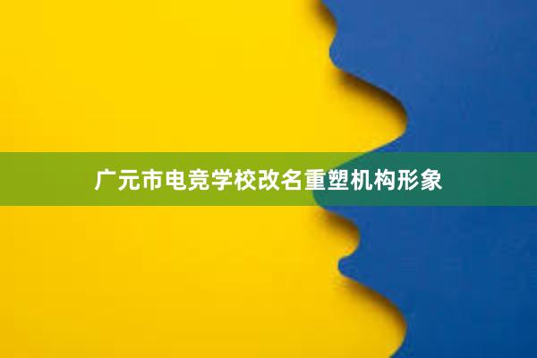 广元市电竞学校改名重塑机构形象
