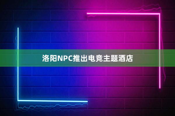 洛阳NPC推出电竞主题酒店